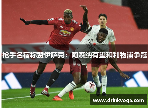 枪手名宿称赞伊萨克：阿森纳有望和利物浦争冠
