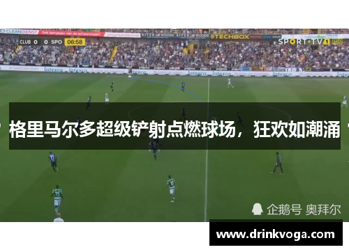 格里马尔多超级铲射点燃球场，狂欢如潮涌
